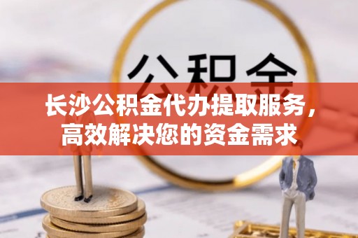 香港岛长沙公积金代办提取服务，高效解决您的资金需求