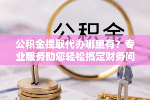 香港岛公积金提取代办哪里有？专业服务助您轻松搞定财务问题