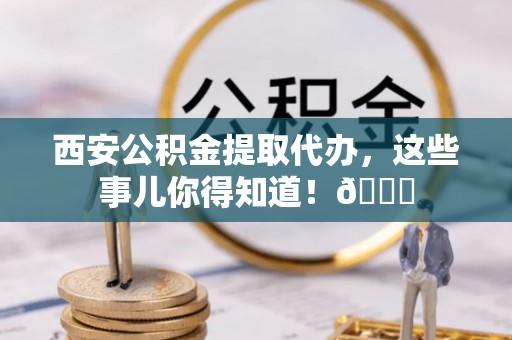 香港岛西安公积金提取代办，这些事儿你得知道！😎