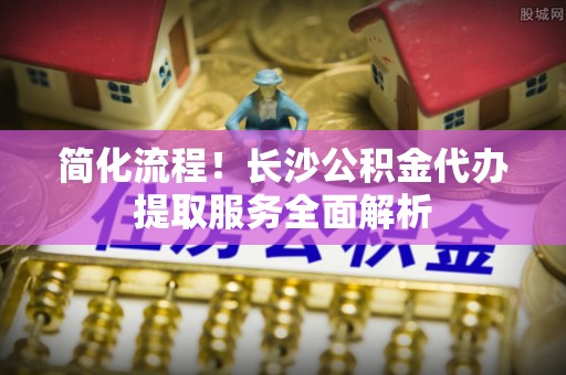 香港岛简化流程！长沙公积金代办提取服务全面解析