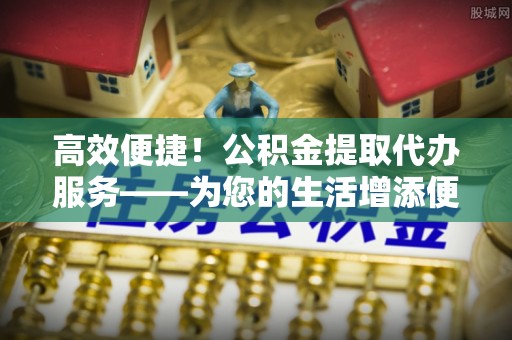 香港岛高效便捷！公积金提取代办服务——为您的生活增添便利